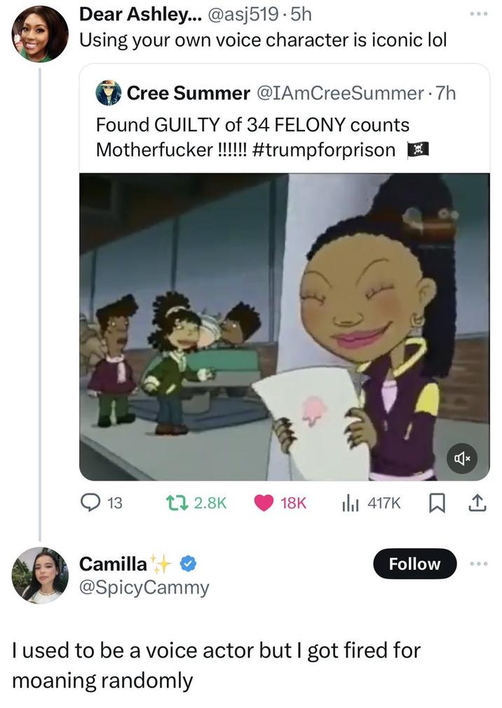 Dear Ashley... @asj519.5h Using your own voice character is iconic lol Cree Summer @IAmCreeSummer .7h Found GUILTY of 34 FELONY counts M-----------!!!!!! #trumpforprison ☑ 13 t 2.8K 18K 417K Camilla @SpicyCammy Follow 000 I used to be a voice actor but I got fired for moaning randomly