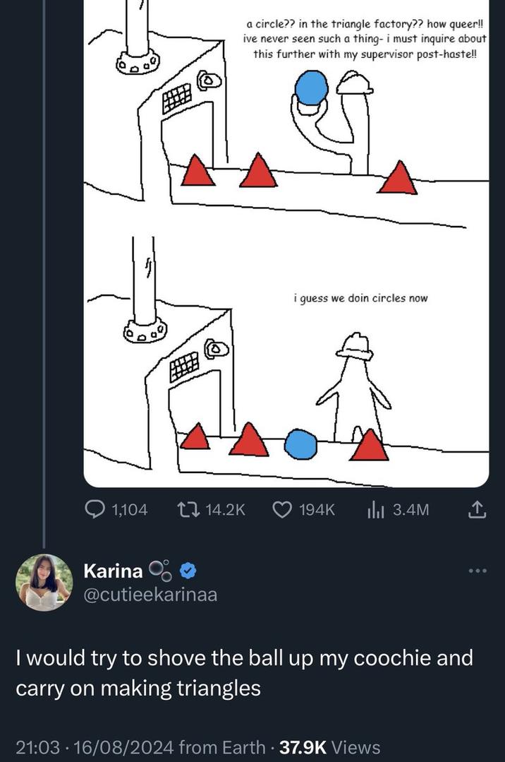 a circle?? in the triangle factory?? how queer!! ive never seen such a thing- i must inquire about this further with my supervisor post-haste!! i guess we doin circles now 1,104 14.2K 194K ılı 3.4M Karina O @cutieekarinaa I would try to shove the ball up my coochie and carry on making triangles 21:03 16/08/2024 from Earth - 37.9K Views