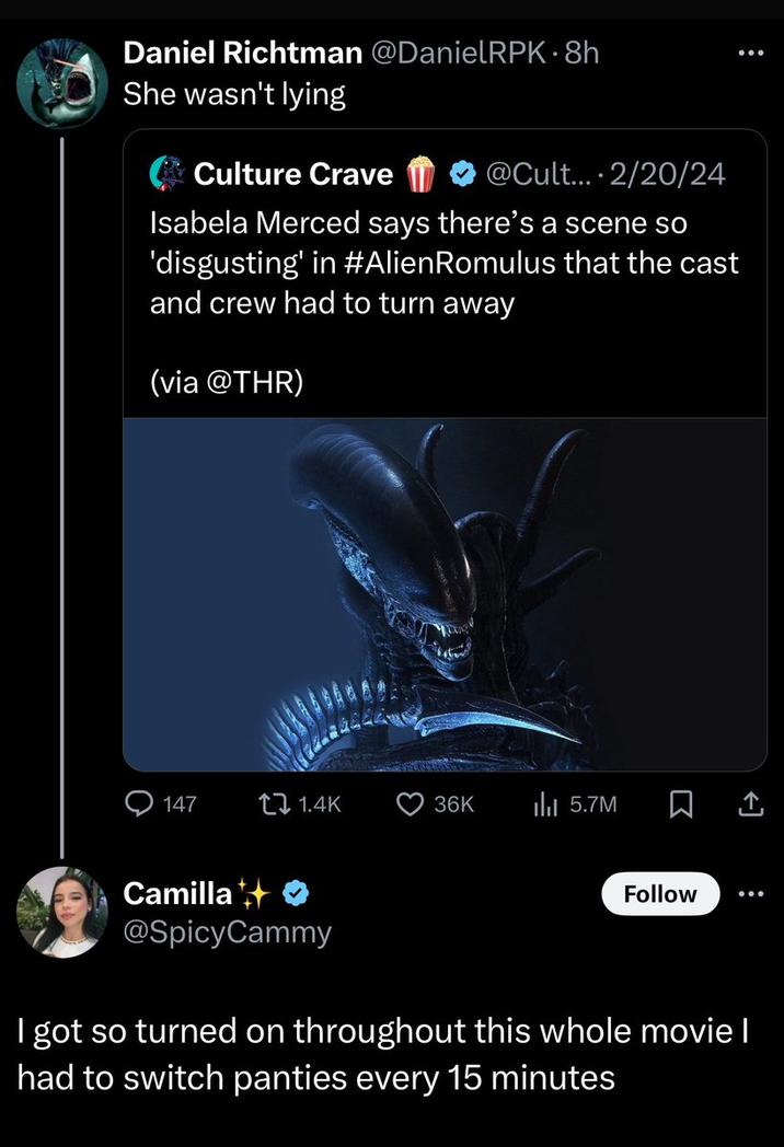 Daniel Richtman @DanielRPK-8h She wasn't lying Culture Crave @Cult... 2/20/24 Isabela Merced says there's a scene so 'disgusting' in #Alien Romulus that the cast and crew had to turn away (via @THR) 147 1.4K 36K ili 5.7M Follow : Σ <] Camilla @SpicyCammy I got so turned on throughout this whole movie I had to switch panties every 15 minutes