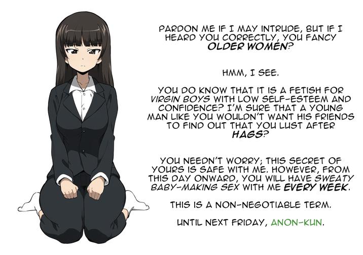 PARDON ME IF I MAY INTRUDE, BUT IF I HEARD YOU CORRECTLY, YOU FANCY OLDER WOMEN? HMM, I SEE. YOU DO KNOW THAT IT IS A FETISH FOR VIRGIN BOYS WITH LOW SELF-ESTEEM AND CONFIDENCE? I'M SURE THAT A YOUNG MAN LIKE YOU WOULDN'T WANT HIS FRIENDS TO FIND OUT THAT YOU LUST AFTER HAGS? YOU NEEDN'T WORRY; THIS SECRET OF YOURS IS SAFE WITH ME. HOWEVER, FROM THIS DAY ONWARD, YOU WILL HAVE SWEATY BABY-MAKING SEX WITH ME EVERY WEEK. THIS IS A NON-NEGOTIABLE TERM. UNTIL NEXT FRIDAY, ANON-KUN.