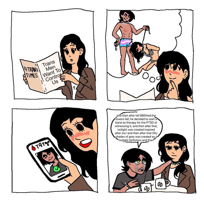 4TRANI TIMES Trans Men Want To Contro Us T4T and then after he watched the towers fall, he decided to start a band as therapy for the PTSD of witnessing it, and then after that, twilight was created inspired after mcr and then after that fifty shades of grey was created as a twilight fanfiction and then Pot 00