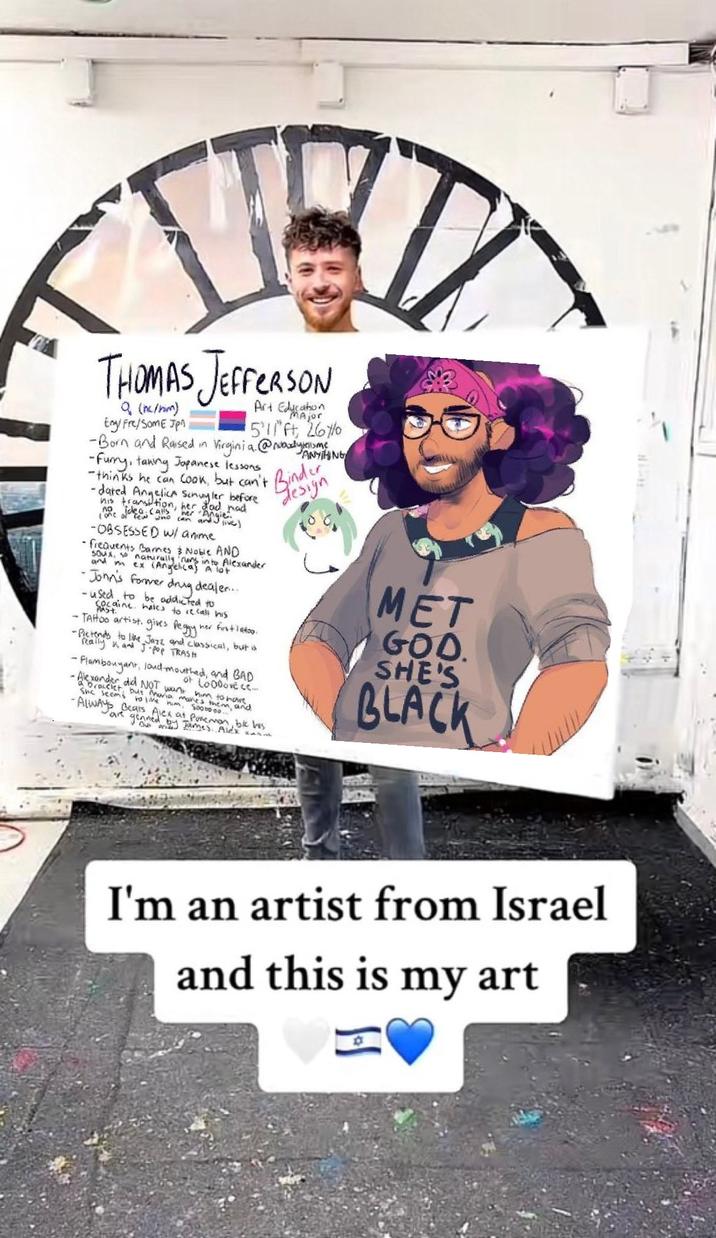 THOMAS JEFFERSON Q (hc/hm) Eng/Fre/Som E Jpn Art ication ajor 511ft, 26% ANYTHING -Born and Raised in Virginia. @Noodytelume, -Furry, taning Japanese lessons -thinks he can cook, but can't Bindun -dated his transition, her dad had no idea calls her "Angie". (one of few who can and live) -OBSESSED w/ anime Angelica Schuyler before - frequents Barnes & Noble AND Soux, so naturally runs into Alexander and his ex (Angelical A lot •John's former drug dealer... -used to be addicted to cocaine haves to recall his PAST her first lato. - TAHtoo artist. gives Peggy' -Pictends to like Jazz and classical, but is really and J-pop TRASH - Flambouyant, loud-mouthed, and BAD -Alexander did NOT want at Loooove ce... racelet but Maria many to have. seems to live him, Sogom, and - ALWAYS Bears Alex at Pokemon, ble his are genned by James. Alex an design MET GOD. SHE'S BLACK I'm an artist from Israel and this is my art 回