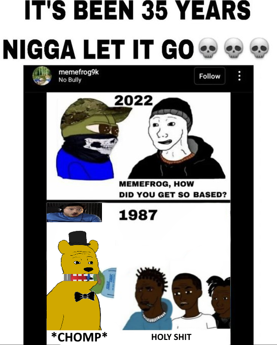 IT'S BEEN 35 YEARS N---- LET IT GO ❤❤❤ memefrog9k No Bully Follow 2022 MEMEFROG, HOW DID YOU GET SO BASED? 1987 *CHOMP* H--------