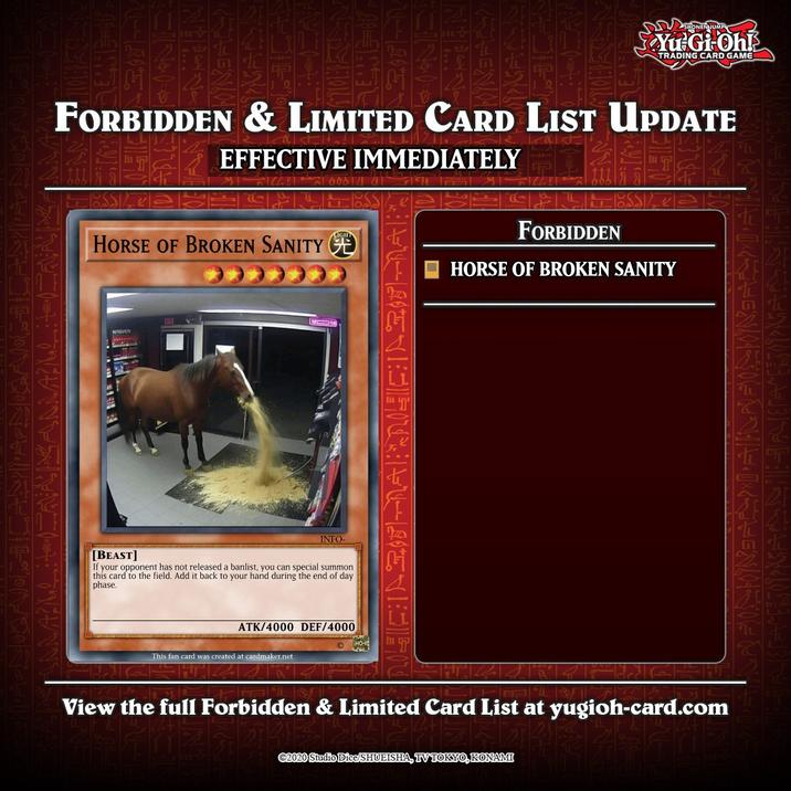 ENJUMP Yu Gi Oh! TRADING CARD GAME FORBIDDEN & LIMITED CARD LIST UPDATE EFFECTIVE IMMEDIATELY FORBIDDEN HORSE OF BROKEN SANITY CE HORSE OF BROKEN SANITY WI 19 INFO- [BEAST] If your opponent has not released a banlist, you can special summon this card to the field. Add it back to your hand during the end of day phase. ATK/4000 DEF/4000 This fan card was created at cardmaker.net View the full Forbidden & Limited Card List at yugioh-card.com ©2020 Studio Dice/SHUEISHA, TV TOKYO, KONAMI
