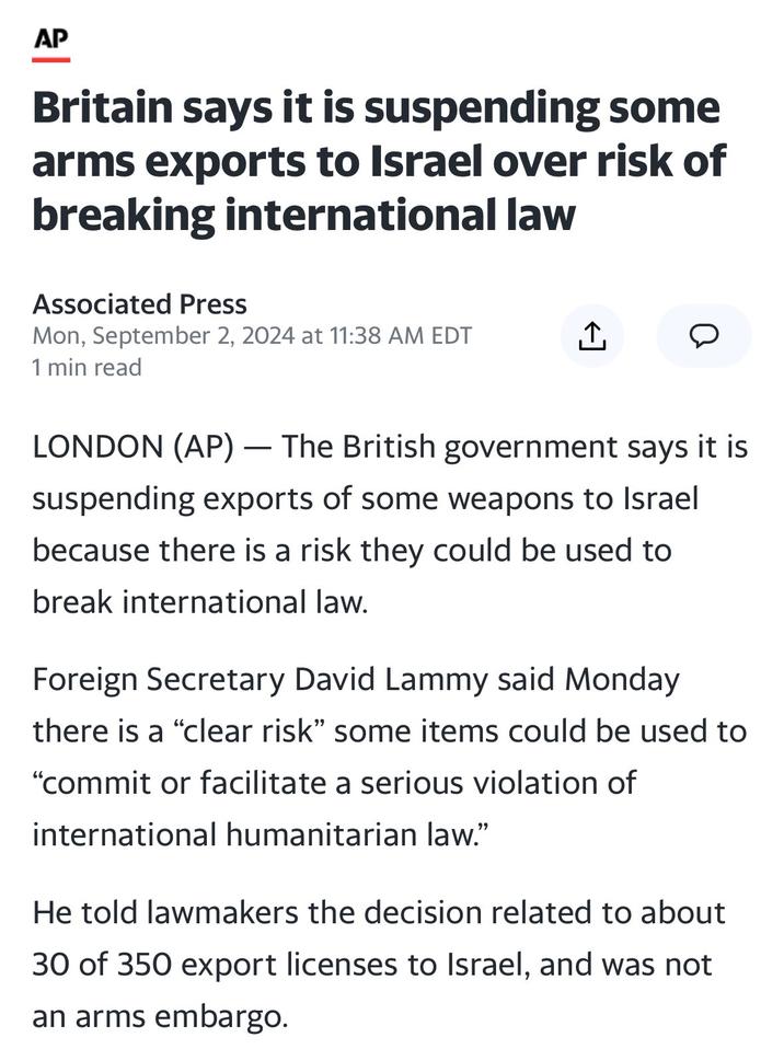 AP Britain says it is suspending some arms exports to Israel over risk of breaking international law Associated Press Mon, September 2, 2024 at 11:38 AM EDT ↑ D 1 min read LONDON (AP) - The British government says it is suspending exports of some weapons to Israel because there is a risk they could be used to break international law. Foreign Secretary David Lammy said Monday there is a "clear risk" some items could be used to "commit or facilitate a serious violation of international humanitarian law." He told lawmakers the decision related to about 30 of 350 export licenses to Israel, and was not an arms embargo.