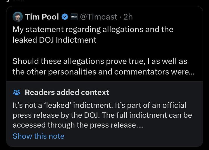 Tim Pool @Timcast • 2h TIMCAST My statement regarding allegations and the leaked DOJ Indictment Should these allegations prove true, I as well as the other personalities and commentators were... Readers added context It's not a 'leaked' indictment. It's part of an official press release by the DOJ. The full indictment can be accessed through the press release.... Show this note