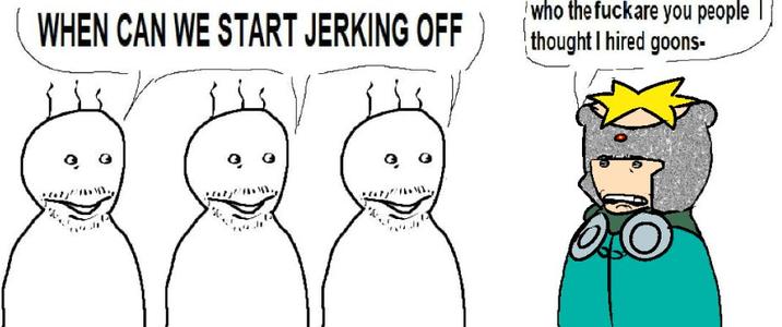 WHEN CAN WE START JERKING OFF who the fuckare you people thought I hired goons-