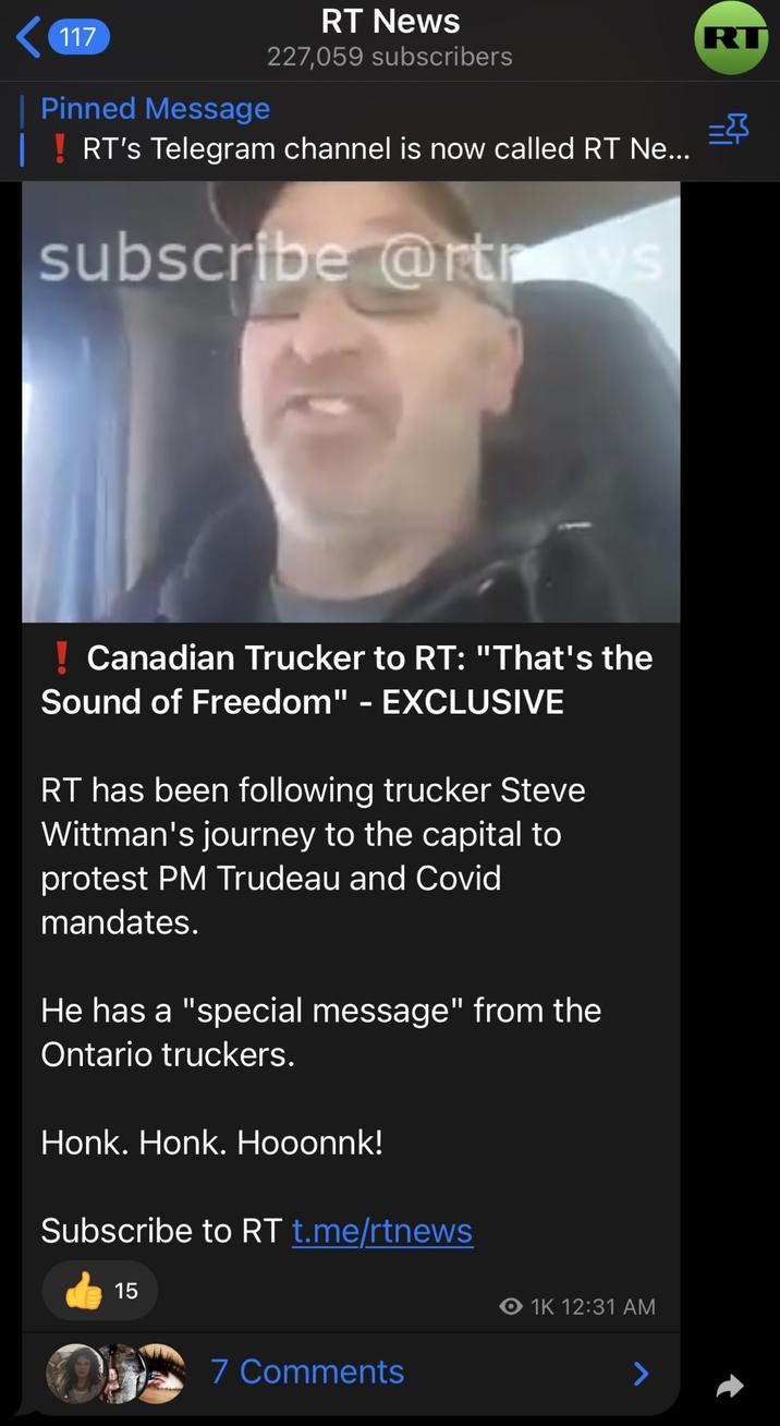 117 RT News Pinned Message 227,059 subscribers RT's Telegram channel is now called RT Ne... subscribe @rtrows Canadian Trucker to RT: "That's the Sound of Freedom" - EXCLUSIVE RT has been following trucker Steve Wittman's journey to the capital to protest PM Trudeau and Covid mandates. He has a "special message" from the Ontario truckers. Honk. Honk. Hooonnk! Subscribe to RT t.me/rtnews 15 O 1K 12:31 AM 7 Comments RT