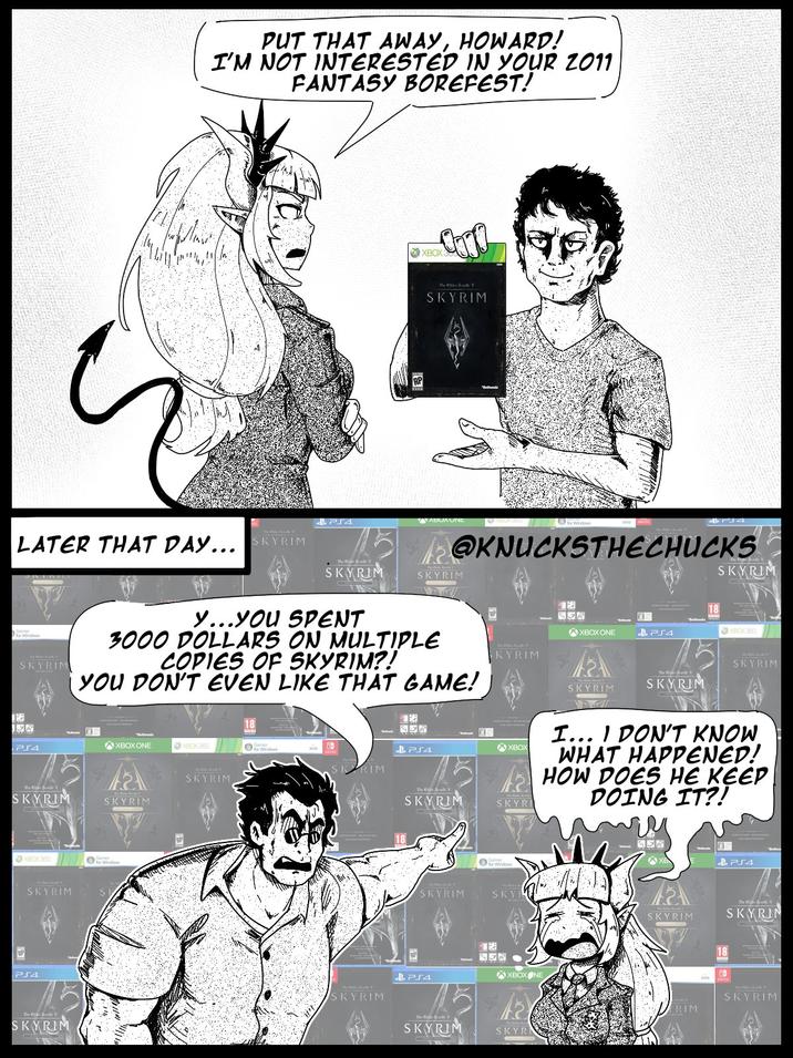 PUT THAT AWAY, HOWARD! I'M NOT INTERESTED IN YOUR 2011 FANTASY BOREFEST! LATER THAT DAY... SKYRIM 10 SKYRIM XBOX3 Coro The S V SKYRIM PS4 ABUXUND @KNUCKSTHECHUCKS SKYRIM SKYRIM y...YOU SPENT 3000 DOLLARS ON MULTIPLE COPIES OF SKYRIM?! YOU DON'T EVEN LIKE THAT GAME! XBOX ONE XBOX 360 for Windows PS4 SKYRIM XBOX 360 SKYRIM PS4 The ESV SKYRIM SKYRIM SKYRIM SKYRIM XBOX ONE PS4 XBOX360 SKYRIM SKYRIM SKYRIM NEGWAY SKYRIM 2 & PS4 SKRIM The Elder SV SKYRIM XBOX SKYRI I... I DON'T KNOW WHAT HAPPENED! HOW DOES HE KEEP DOING IT?! SKYRIM SKYRIM PS4 3 XB & PS4 SKY The SV SKYRIM SKYRIN XBOXONE SKYRIM SKYR RIM 18 The V SKYRIM