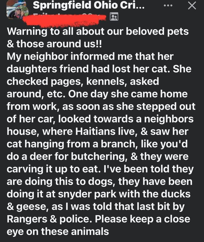 Springfield Ohio Cri... Warning to all about our beloved pets & those around us!! My neighbor informed me that her daughters friend had lost her cat. She checked pages, kennels, asked around, etc. One day she came home from work, as soon as she stepped out of her car, looked towards a neighbors house, where Haitians live, & saw her cat hanging from a branch, like you'd do a deer for butchering, & they were carving it up to eat. I've been told they are doing this to dogs, they have been doing it at snyder park with the ducks & geese, as I was told that last bit by Rangers & police. Please keep a close eye on these animals