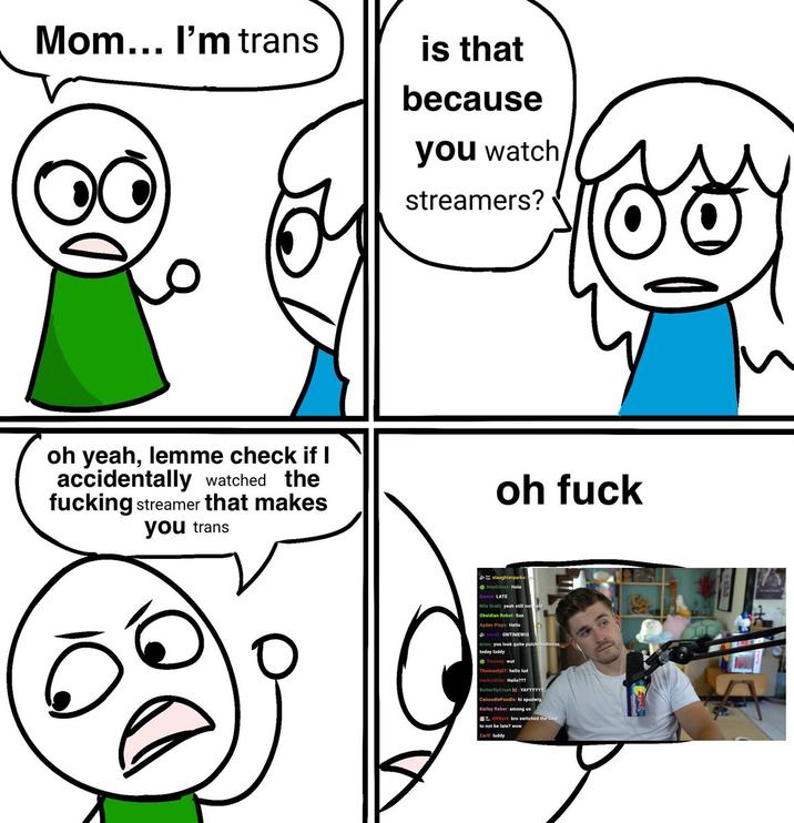 Mom... I'm trans is that because you watch streamers? oh yeah, lemme check if I accidentally watched the f------ streamer that makes you trans oh f--- slaughterparks: HeyGoosy: Hola Goose: LATE Nils Grahl: yeah still not Obsidian Robot: Sus Ayden Plays: Hello ONTIMEWIG erion: you look quite pulchritudinous today luddy Thomashj07: hello lud melko4lifer: Hello??? ButterflyCrush bd: YAYYYYYY CanoodlePoodle: hi spudwig Kailey Reber: among us NRKyst bro switched the time to not be late? wow