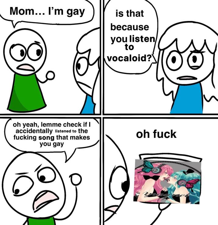 Mom... I'm gay is that because you listen to vocaloid? oh yeah, lemme check if I accidentally listened to the f------ song that makes you gay oh f---