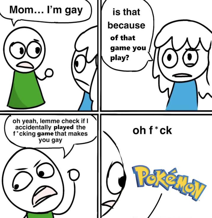 Mom... I'm gay is that because of that game you play? oh yeah, lemme check if I accidentally played the f*cking game that makes you gay oh f*ck