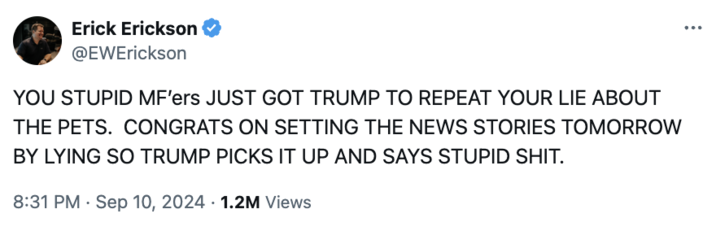 Erick Erickson @EWErickson YOU STUPID MF'ers JUST GOT TRUMP TO REPEAT YOUR LIE ABOUT THE PETS. CONGRATS ON SETTING THE NEWS STORIES TOMORROW BY LYING SO TRUMP PICKS IT UP AND SAYS STUPID S---. 8:31 PM - Sep 10, 2024 1.2M Views