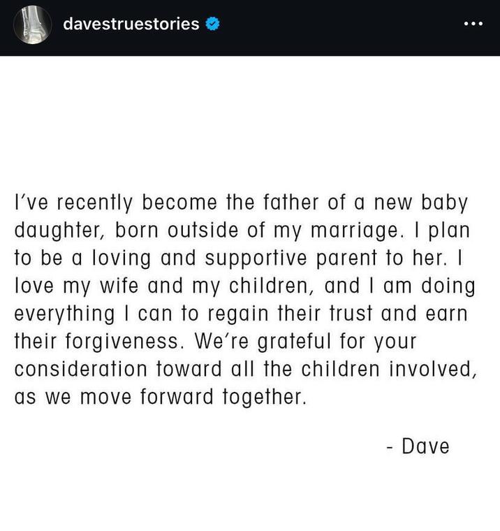 davestruestories I've recently become the father of a new baby daughter, born outside of my marriage. I plan to be a loving and supportive parent to her. I love my wife and my children, and I am doing everything I can to regain their trust and earn their forgiveness. We're grateful for your consideration toward all the children involved, as we move forward together. - Dave
