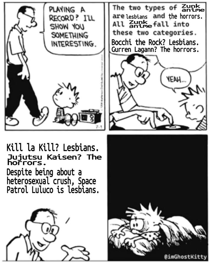 PLAYING A RECORD? I'LL SHOW YOU SOMETHING INTERESTING. anime anime The two types of Zunk are lesbians and the horrors. Alle fall into these two categories. Bocchi the Rock? Lesbians. Gurren Lagann? The horrors. 7-1 Kill la Kill? Lesbians. Jujutsu Kaisen? The horrors. Despite being about a heterosexual crush, Space Patrol Luluco is lesbians. YEAH... M S @imGhostKitty