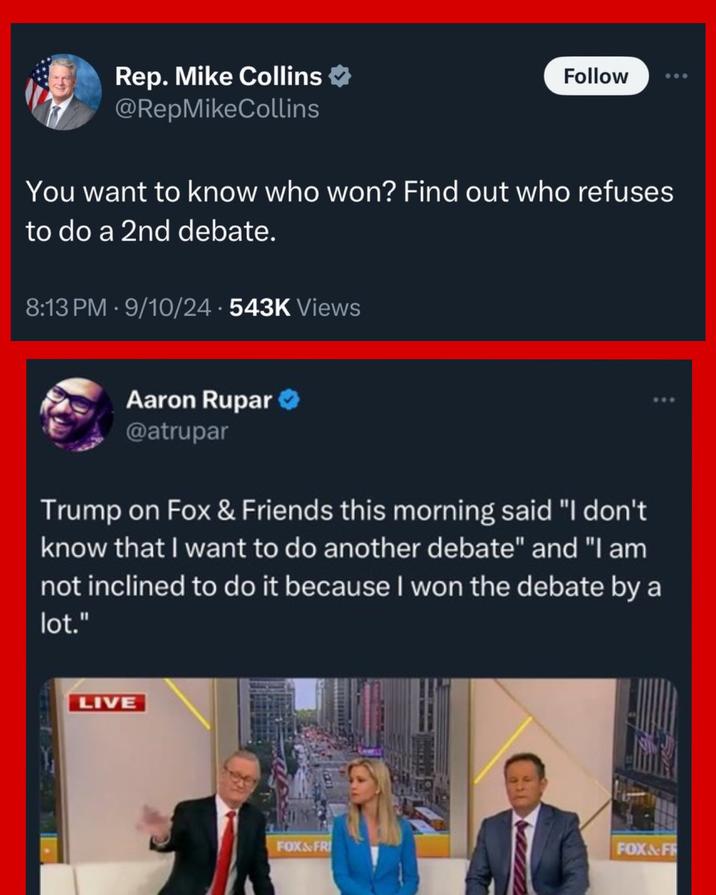 Rep. Mike Collins @RepMikeCollins Follow You want to know who won? Find out who refuses to do a 2nd debate. 8:13 PM - 9/10/24 -543K Views Aaron Rupar @atrupar Trump on Fox & Friends this morning said "I don't know that I want to do another debate" and "I am not inclined to do it because I won the debate by a lot." LIVE FOX&FRI FOX&FF