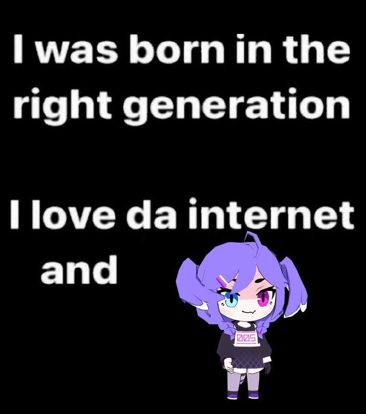 I was born in the right generation I love da internet and 005