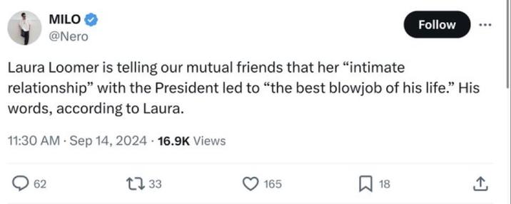 MILO @Nero Laura Loomer is telling our mutual friends that her "intimate Follow relationship" with the President led to "the best b------ of his life." His words, according to Laura. 11:30 AM Sep 14, 2024 16.9K Views > 62 1733 165 ☐ 18 +]