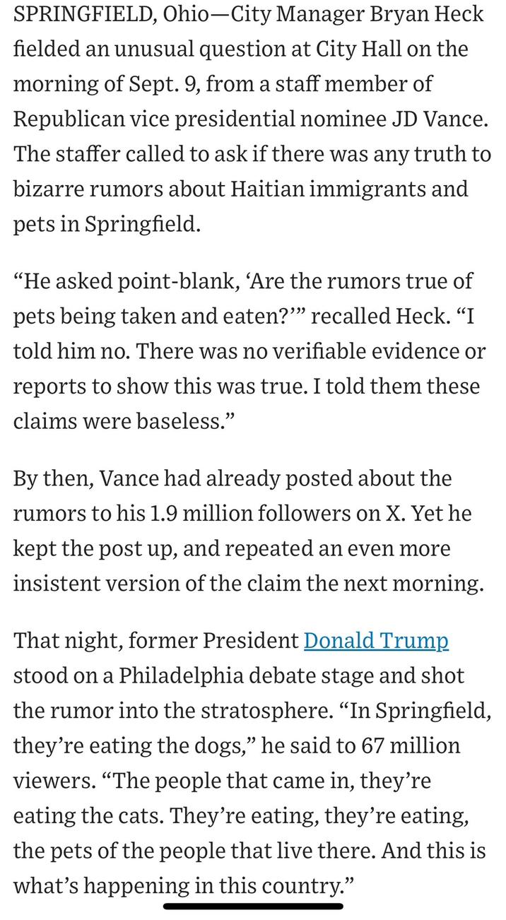 SPRINGFIELD, Ohio-City Manager Bryan Heck fielded an unusual question at City Hall on the morning of Sept. 9, from a staff member of Republican vice presidential nominee JD Vance. The staffer called to ask if there was any truth to bizarre rumors about Haitian immigrants and pets in Springfield. "He asked point-blank, 'Are the rumors true of pets being taken and eaten?"" recalled Heck. "I told him no. There was no verifiable evidence or reports to show this was true. I told them these claims were baseless." By then, Vance had already posted about the rumors to his 1.9 million followers on X. Yet he kept the post up, and repeated an even more insistent version of the claim the next morning. That night, former President Donald Trump stood on a Philadelphia debate stage and shot the rumor into the stratosphere. "In Springfield, they're eating the dogs," he said to 67 million viewers. "The people that came in, they're eating the cats. They're eating, they're eating, the pets of the people that live there. And this is what's happening in this country."