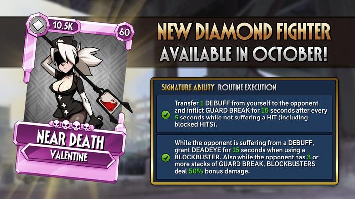 10.5K 60 50 NEW DIAMOND FIGHTER AVAILABLE IN OCTOBER! NEAR DEATH VALENTINE SIGNATURE ABILITY ROUTINE EXECUTION Transfer 1 DEBUFF from yourself to the opponent and inflict GUARD BREAK for 15 seconds after every 5 seconds while not suffering a HIT (including blocked HITS). While the opponent is suffering from a DEBUFF, grant DEADEYE for 15 seconds when using a BLOCKBUSTER. Also while the opponent has 3 or more stacks of GUARD BREAK, BLOCKBUSTERS deal 50% bonus damage.