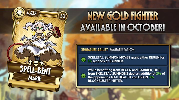 4,437 50 NEW GOLD FIGHTER AVAILABLE IN OCTOBER! SPELL-BENT MARIE SIGNATURE ABILITY MANAFESTATION SKELETAL SUMMON MOVES grant either REGEN for 15 seconds or BARRIER. While benefiting from REGEN and BARRIER, HITS from SKELETAL SUMMONS deal an additional 2% of the opponent's MAX HEALTH and DRAIN 3% BLOCKBUSTER METER.