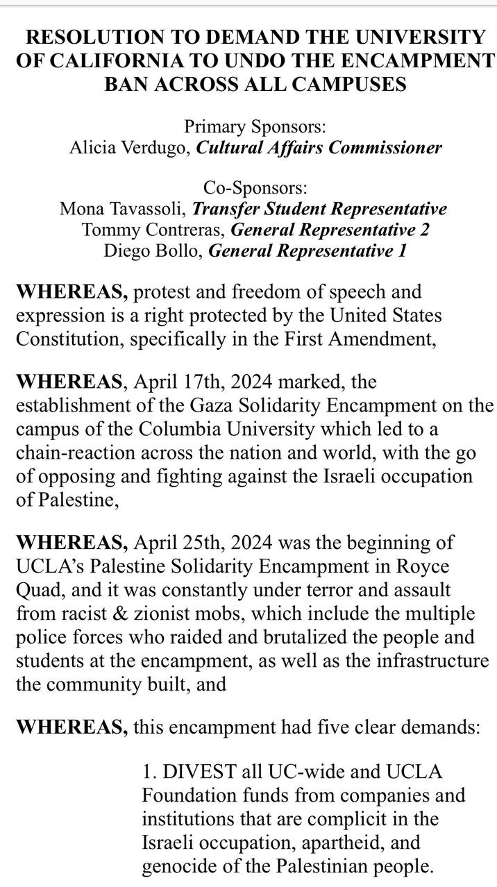 RESOLUTION TO DEMAND THE UNIVERSITY OF CALIFORNIA TO UNDO THE ENCAMPMENT BAN ACROSS ALL CAMPUSES Primary Sponsors: Alicia Verdugo, Cultural Affairs Commissioner Co-Sponsors: Mona Tavassoli, Transfer Student Representative Tommy Contreras, General Representative 2 Diego Bollo, General Representative 1 WHEREAS, protest and freedom of speech and expression is a right protected by the United States Constitution, specifically in the First Amendment, WHEREAS, April 17th, 2024 marked, the establishment of the Gaza Solidarity Encampment on the campus of the Columbia University which led to a chain-reaction across the nation and world, with the go of opposing and fighting against the Israeli occupation of Palestine, WHEREAS, April 25th, 2024 was the beginning of UCLA's Palestine Solidarity Encampment in Royce Quad, and it was constantly under terror and assault from racist & zionist mobs, which include the multiple police forces who raided and brutalized the people and students at the encampment, as well as the infrastructure the community built, and WHEREAS, this encampment had five clear demands: 1. DIVEST all UC-wide and UCLA Foundation funds from companies and institutions that are complicit in the Israeli occupation, apartheid, and genocide of the Palestinian people.