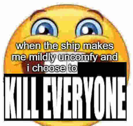when the ship makes me mildly uncomfy and i choose to KILL EVERYONE