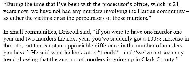 "During the time that I've been with the prosecutor's office, which is 21 years now, we have not had any murders involving the Haitian community - as either the victims or as the perpetrators of those murders." In small communities, Driscoll said, "if you were to have one murder one year and two murders the next year, you've suddenly got a 100% increase in the rate, but that's not an appreciable difference in the number of murders you have." He said what he looks at is "trends” – and "we've not seen any trend showing that the amount of murders is going up in Clark County."