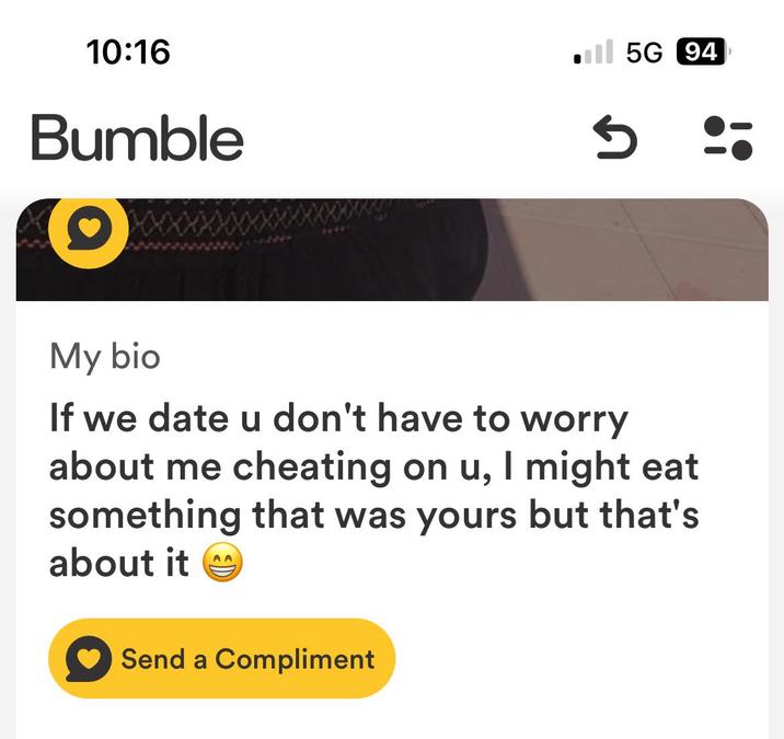 10:16 Bumble Il 5G 94 My bio If we date u don't have to worry about me cheating on u, I might eat something that was yours but that's about it AA Send a Compliment