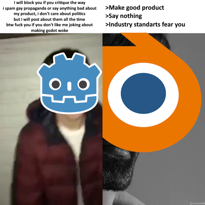 I will block you if you critique the way i spam gay propaganda or say anything bad about my product, i don't care about politics but i will post about them all the time btw f--- you if you don't like me joking about making godot woke >Make good product >Say nothing >Industry standarts fear you falsocdonolell