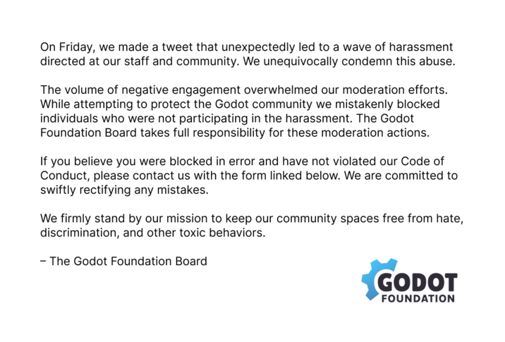 On Friday, we made a tweet that unexpectedly led to a wave of harassment directed at our staff and community. We unequivocally condemn this abuse. The volume of negative engagement overwhelmed our moderation efforts. While attempting to protect the Godot community we mistakenly blocked individuals who were not participating in the harassment. The Godot Foundation Board takes full responsibility for these moderation actions. If you believe you were blocked in error and have not violated our Code of Conduct, please contact us with the form linked below. We are committed to swiftly rectifying any mistakes. We firmly stand by our mission to keep our community spaces free from hate, discrimination, and other toxic behaviors. - The Godot Foundation Board GODOT FOUNDATION