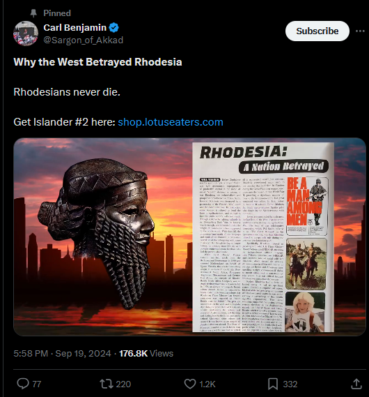 Pinned Carl Benjamin @Sargon_of_Akkad Why the West Betrayed Rhodesia Rhodesians never die. Get Islander #2 here: shop.lotuseaters.com 5:58 PM - Sep 19, 2024 - 176.8K Views Q77 220 Subscribe RHODESIA: A Nation Betrayed 1.2K 332