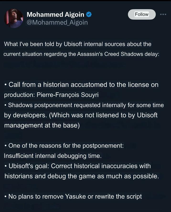 Mohammed Aigoin @Mohammed_Aigoin Follow What I've been told by Ubisoft internal sources about the current situation regarding the Assassin's Creed Shadows delay: . Call from a historian accustomed to the license on production: Pierre-François Souyri • Shadows postponement requested internally for some time by developers. (Which was not listened to by Ubisoft management at the base) • One of the reasons for the postponement: Insufficient internal debugging time. Ubisoft's goal: Correct historical inaccuracies with historians and debug the game as much as possible. • No plans to remove Yasuke or rewrite the script