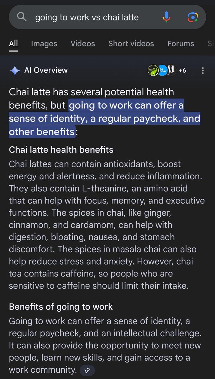 | Qgoing to work vs chai latte c All Images Videos Short videos Forums Al Overview SA DAY+6 Chai latte has several potential health benefits, but going to work can offer a sense of identity, a regular paycheck, and other benefits: Chai latte health benefits Chai lattes can contain antioxidants, boost energy and alertness, and reduce inflammation. They also contain L-theanine, an amino acid that can help with focus, memory, and executive functions. The spices in chai, like ginger, cinnamon, and cardamom, can help with digestion, bloating, nausea, and stomach discomfort. The spices in masala chai can also help reduce stress and anxiety. However, chai tea contains caffeine, so people who are sensitive to caffeine should limit their intake. Benefits of going to work Going to work can offer a sense of identity, a regular paycheck, and an intellectual challenge. It can also provide the opportunity to meet new people, learn new skills, and gain access to a work community. S