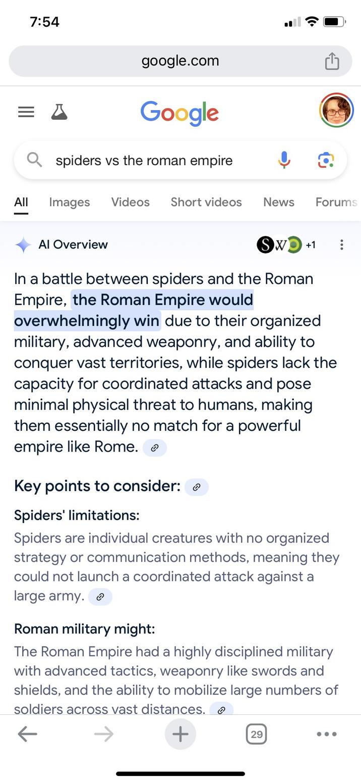 7:54 google.com Google spiders vs the roman empire All Images Videos Short videos Al Overview News Forums Sw +1 In a battle between spiders and the Roman Empire, the Roman Empire would overwhelmingly win due to their organized military, advanced weaponry, and ability to conquer vast territories, while spiders lack the capacity for coordinated attacks and pose minimal physical threat to humans, making them essentially no match for a powerful empire like Rome. Key points to consider: Spiders' limitations: Spiders are individual creatures with no organized strategy or communication methods, meaning they could not launch a coordinated attack against a large army. Roman military might: The Roman Empire had a highly disciplined military with advanced tactics, weaponry like swords and shields, and the ability to mobilize large numbers of soldiers across vast distances. ← + 29