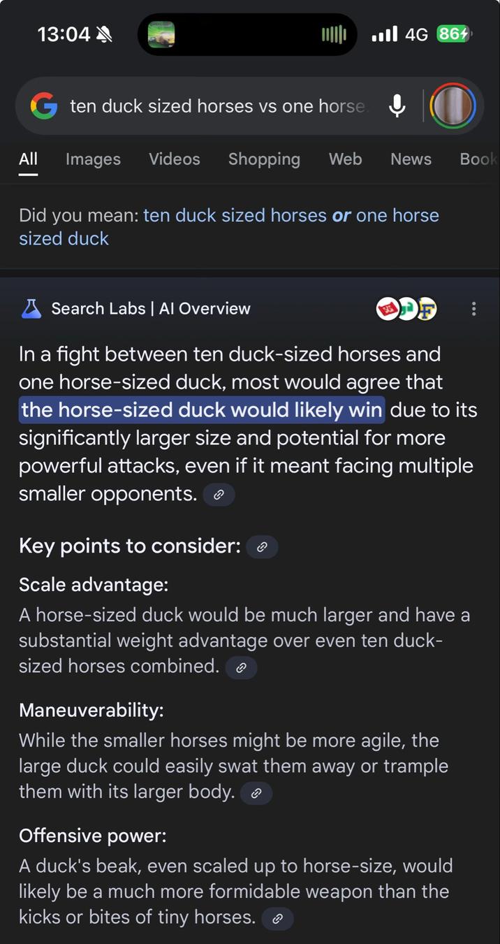 13:04 ... 4G 864 G ten duck sized horses vs one horse. All Images Videos Shopping Web News Did you mean: ten duck sized horses or one horse sized duck Book Search Labs | Al Overview In a fight between ten duck-sized horses and one horse-sized duck, most would agree that the horse-sized duck would likely win due to its significantly larger size and potential for more powerful attacks, even if it meant facing multiple smaller opponents. Key points to consider: Scale advantage: A horse-sized duck would be much larger and have a substantial weight advantage over even ten duck- sized horses combined. Maneuverability: While the smaller horses might be more agile, the large duck could easily swat them away or trample them with its larger body. Offensive power: A duck's beak, even scaled up to horse-size, would likely be a much more formidable weapon than the kicks or bites of tiny horses. ☺