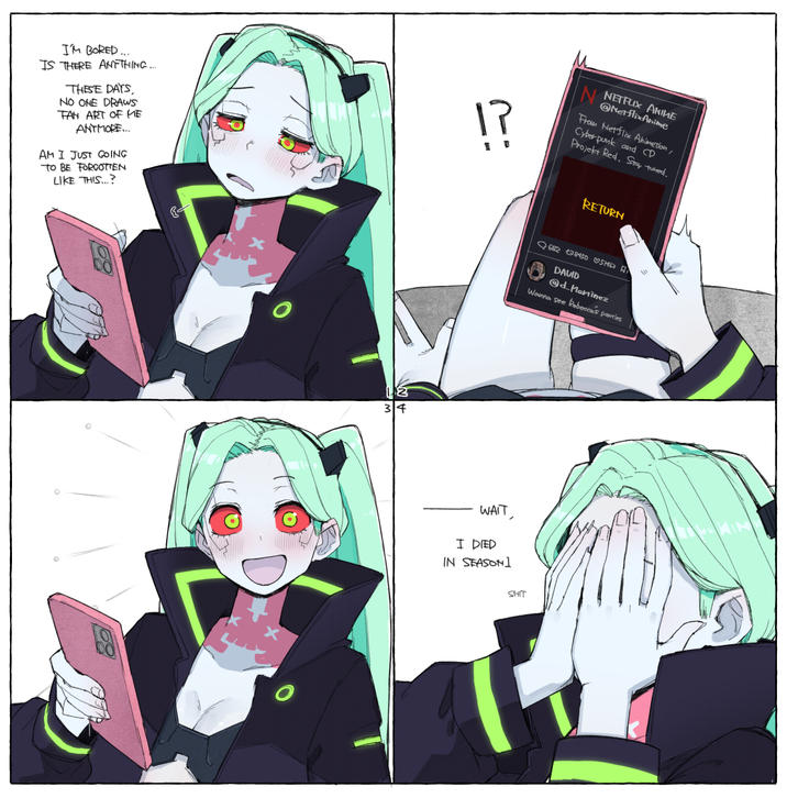 I'M BORED... IS THERE ANYTHING.... THESE DAYS, NO ONE DRAWS FAN ART OF ME ANTMORE... AM I JUST GOING TO BE FORGOTTEN LIKE THIS...? 17 N NETFLIX ANIME @NetflixAnime From Netflix Animation, Cyberpunk and CD Projekt Red. Stay tuned. RETURN 12 34 682 138450 051462 DAVID @d_Martinez Wanna see Rebecca's parties WAIT, I DIED IN SEASON] S---