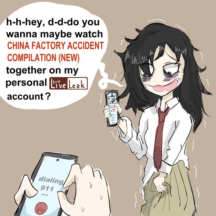 h-h-hey, d-d-do you wanna maybe watch CHINA FACTORY ACCIDENT COMPILATION (NEW) together on my personal Live Leak account? dialing 911 し my