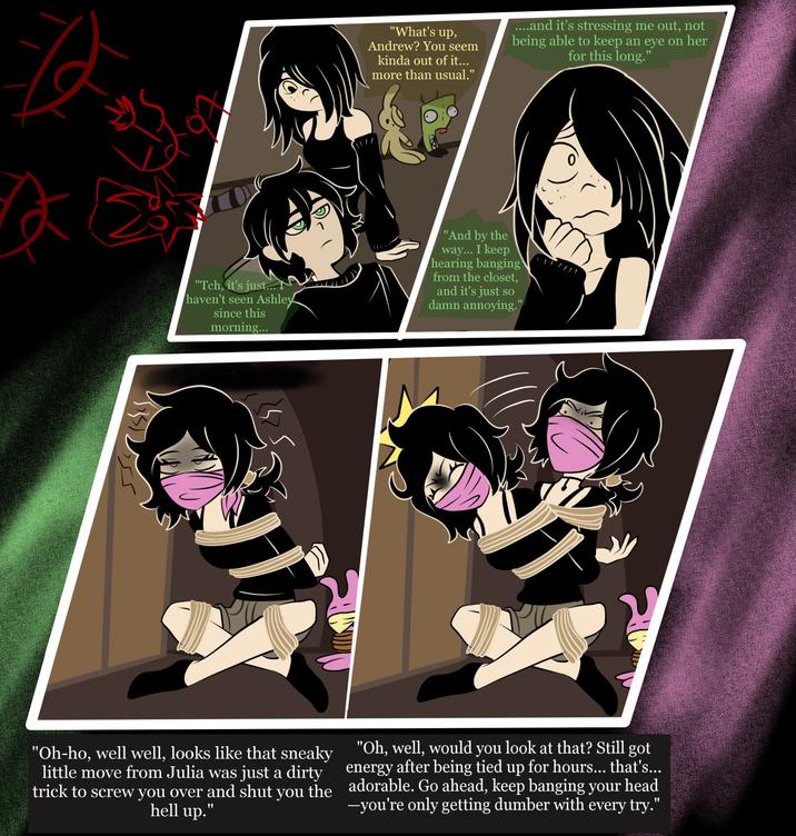 "What's up, Andrew? You seem kinda out of it... more than usual." ....and it's stressing me out, not being able to keep an eye on her for this long." "Tch, it's just.... haven't seen Ashley since this morning... "And by the way... I keep hearing banging from the closet, and it's just so damn annoying." "Oh-ho, well well, looks like that sneaky little move from Julia was just a dirty trick to screw you over and shut you the hell up." "Oh, well, would you look at that? Still got energy after being tied up for hours... that's... adorable. Go ahead, keep banging your head ―you're only getting dumber with every try."