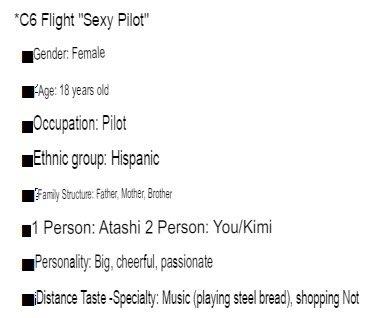 *C6 Flight "Sexy Pilot" Gender: Female Age: 18 years old Occupation: Pilot Ethnic group: Hispanic Family Structure: Father, Mother, Brother 1 Person: Atashi 2 Person: You/Kimi Personality: Big, cheerful, passionate Distance Taste-Specialty: Music (playing steel bread), shopping Not