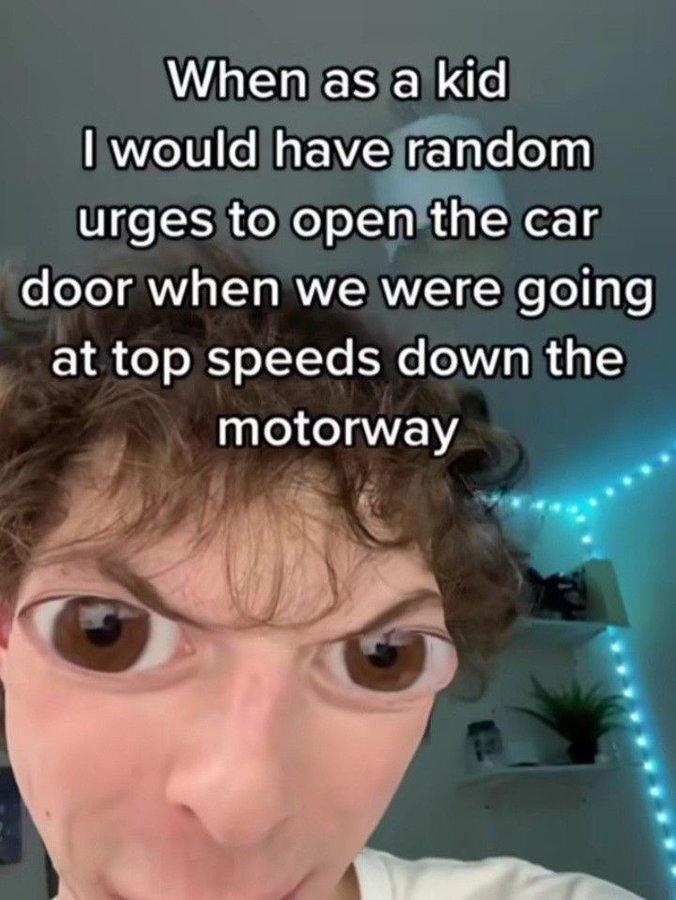 When as a kid I would have random urges to open the car door when we were going at top speeds down the motorway