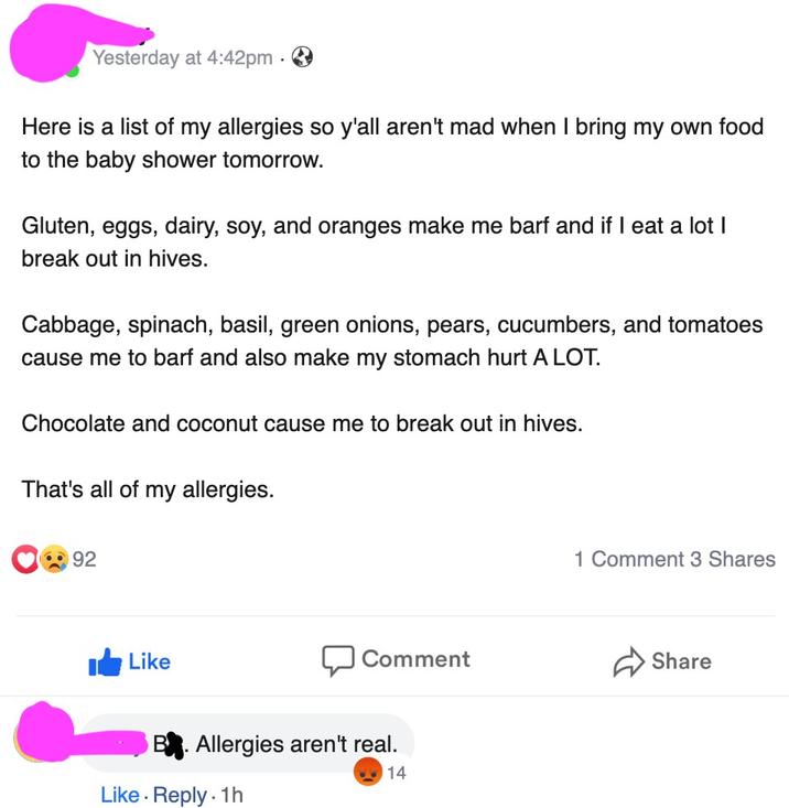 Yesterday at 4:42pm. Here is a list of my allergies so y'all aren't mad when I bring my own food to the baby shower tomorrow. Gluten, eggs, dairy, soy, and oranges make me barf and if I eat a lot I break out in hives. Cabbage, spinach, basil, green onions, pears, cucumbers, and tomatoes cause me to barf and also make my stomach hurt A LOT. Chocolate and coconut cause me to break out in hives. That's all of my allergies. 92 Like Comment Allergies aren't real. Like. Reply. 1h Write a comment... 14 1 Comment 3 Shares Share Ο GIF ไป