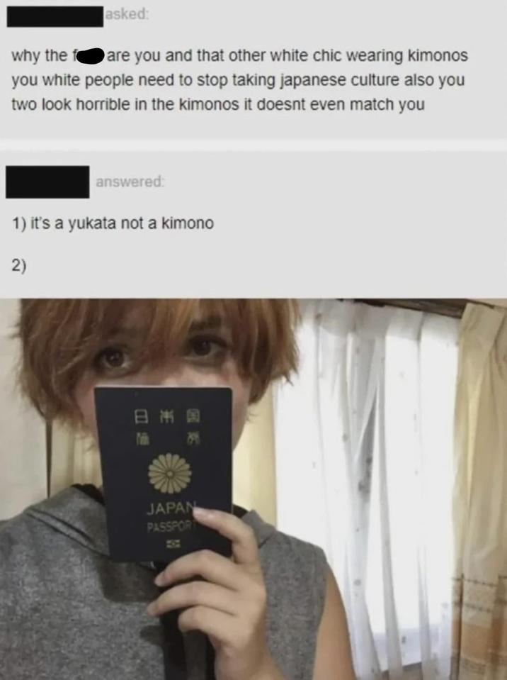 asked: why the f you and that other white chic wearing kimonos you white people need to stop taking japanese culture also you two look horrible in the kimonos it doesnt even match you answered: 1) it's a yukata not a kimono 2) 日本国 JAPAN PASSPORT