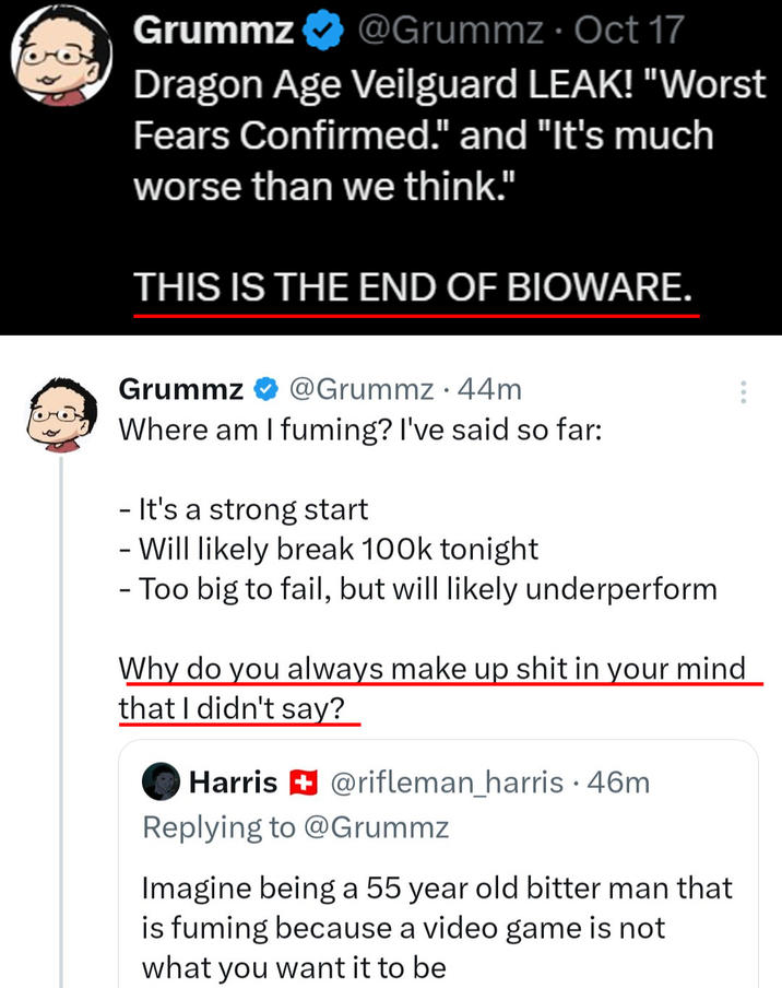 Grummz @Grummz. Oct 17 Dragon Age Veilguard LEAK! "Worst Fears Confirmed." and "It's much worse than we think." THIS IS THE END OF BIOWARE. Grummz @Grummz 44m Where am I fuming? I've said so far: - It's a strong start - Will likely break 100k tonight - Too big to fail, but will likely underperform Why do you always make up s--- in your mind that I didn't say? 600 Harris @rifleman_harris .46m Replying to @Grummz Imagine being a 55 year old bitter man that is fuming because a video game is not what you want it to be