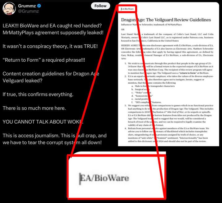 Grummz ❤ @Grummz Follow EA/BioWare LEAK!!! BioWare and EA caught red handed? MrMattyPlays agreement supposedly leaked! It wasn't a conspiracy theory, it was TRUE! "Return to Form” a required phrase!!! Content creation guidelines for Dragon Age Veilguard leaked? If true, this confirms everything. There is so much more here. YOU CANNOT TALK ABOUT WOKE. This is access journalism. This is bull crap, and we have to tear the corrupt system all down! Dragon Age: The Veilguard Review Guidelines Influencer Mattew Schroeder, trademark of MrMattyPlays OR Last Stand Med Moriarty, owner housed in San Fra HEREBY AGREE T this non-disclosure agreement with EA BioWare, a sub-division of EA, OR Electronic Arts rademarks of EA also known as Electronic Arts. Matthew Schroeder concedes the following rules that apply by having signed this agreement, as defined by Gary McKay, residin General Manager of EA BioWare, a sub-division of EA, Electronic Arts: a trademark of the company of Colin's Last Stand, LLC and Colin Colin's Last Stand LLC, as is registered under Patreon.com, business sisco, California in the United States 1. We wish to communicate through this product that people in the age group of 25- 34 know that th will be a formal return to the expected output of EA BioWare as it was once know as BioWare Corp. The recipient of this review program will agree to mention that ragon Age: The Veilguard sees a "return to form" at BioWare. 2. EA is an equal-opportunity employer, who takes the values of its diverse employee- base seriously. Y also therefore agree not to instigate, berate, suggest or ame contains the following mention, that this a. Male to fem e transgender characters b. Surgical sca c. "Woke" con at d. "homoerotic m" e. racial positiv f. "DEI complia features. 3. We suggest you refra from comparisons to games which in no functional practice had anything to do wi the production of Dragon Age: The Veilguard. This includes comparisons to 2018 PlayStation 4 title God of War, or its sequels or spinoffs. EA or EA BioWare did t borrow features from titles not produced by the Dragon Age: The Veilguard tea and to suggest that we would, will be considered a breach of trust of the paties, and we can be required to legally examine the validity of any claim of ts format. 4. Refrain from personal acks against members of the EA or BioWare team. We advise you to follow our ctionary of blacklisted which includes transphobic slurs, misgendering of ons pronouns assigned by truth of choice, or any mentions of "anti-white" "feminist" sentiment. "Intersectionality" has been added to this dictionary as f 2024 and should also not be part of the review. EA/BioWare