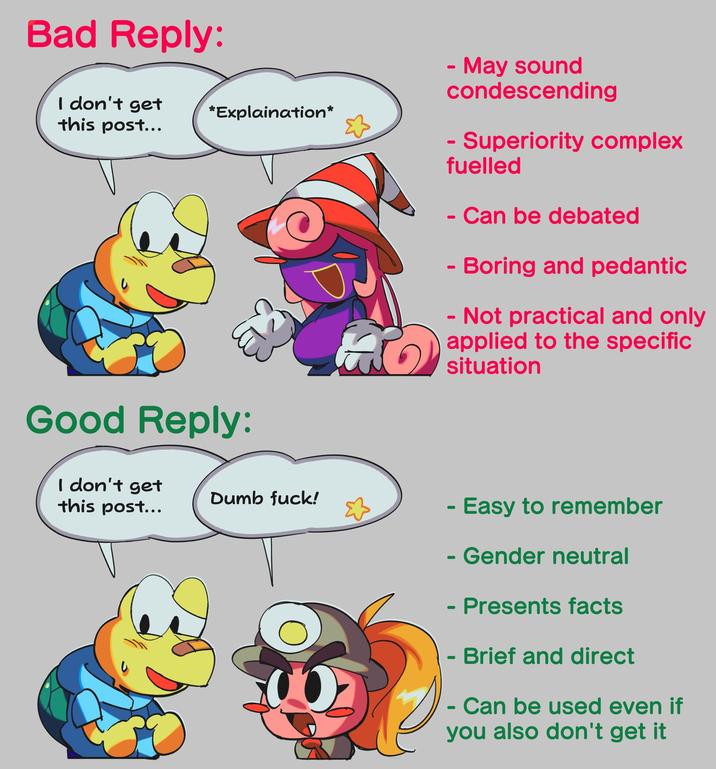 Bad Reply: I don't get *Explaination* this post... Good Reply: I don't get this post... - May sound condescending - Superiority complex fuelled - - Can be debated - Boring and pedantic - Not practical and only applied to the specific situation Dumb f---! - Easy to remember - Gender neutral - Presents facts -> Brief and direct - Can be used even if you also don't get it