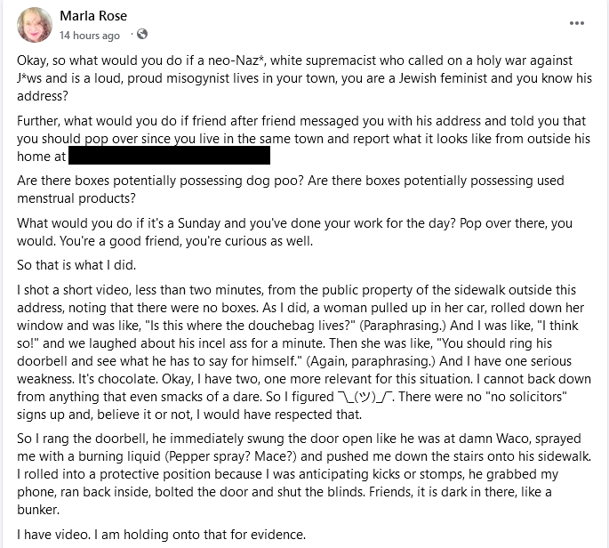 Marla Rose 14 hours ago Okay, so what would you do if a neo-Naz*, white supremacist who called on a holy war against J*ws and is a loud, proud misogynist lives in your town, you are a Jewish feminist and you know his address? Further, what would you do if friend after friend messaged you with his address and told you that you should pop over since you live in the same town and report what it looks like from outside his home at Are there boxes potentially possessing dog poo? Are there boxes potentially possessing used menstrual products? What would you do if it's a Sunday and you've done your work for the day? Pop over there, you would. You're a good friend, you're curious as well. So that is what I did. I shot a short video, less than two minutes, from the public property of the sidewalk outside this address, noting that there were no boxes. As I did, a woman pulled up in her car, rolled down her window and was like, "Is this where the douchebag lives?" (Paraphrasing.) And I was like, "I think so!" and we laughed about his incel ass for a minute. Then she was like, "You should ring his doorbell and see what he has to say for himself." (Again, paraphrasing.) And I have one serious weakness. It's chocolate. Okay, I have two, one more relevant for this situation. I cannot back down from anything that even smacks of a dare. So I figured (). There were no "no solicitors" signs up and, believe it or not, I would have respected that. So I rang the doorbell, he immediately swung the door open like he was at damn Waco, sprayed me with a burning liquid (Pepper spray? Mace?) and pushed me down the stairs onto his sidewalk. I rolled into a protective position because I was anticipating kicks or stomps, he grabbed my phone, ran back inside, bolted the door and shut the blinds. Friends, it is dark in there, like a bunker. I have video. I am holding onto that for evidence.