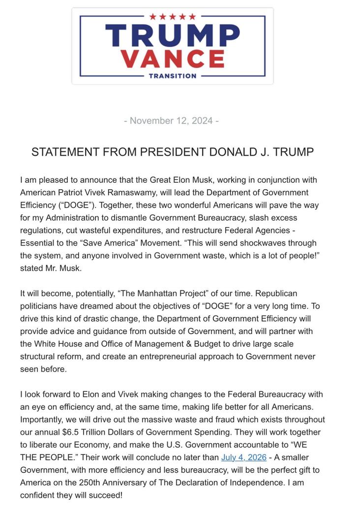 TRUMP VANCE TRANSITION - November 12, 2024 - STATEMENT FROM PRESIDENT DONALD J. TRUMP I am pleased to announce that the Great Elon Musk, working in conjunction with American Patriot Vivek Ramaswamy, will lead the Department of Government Efficiency ("DOGE"). Together, these two wonderful Americans will pave the way for my Administration to dismantle Government Bureaucracy, slash excess regulations, cut wasteful expenditures, and restructure Federal Agencies - Essential to the "Save America" Movement. "This will send shockwaves through the system, and anyone involved in Government waste, which is a lot of people!" stated Mr. Musk. It will become, potentially, "The Manhattan Project" of our time. Republican politicians have dreamed about the objectives of "DOGE" for a very long time. To drive this kind of drastic change, the Department of Government Efficiency will provide advice and guidance from outside of Government, and will partner with the White House and Office of Management & Budget to drive large scale structural reform, and create an entrepreneurial approach to Government never seen before. I look forward to Elon and Vivek making changes to the Federal Bureaucracy with an eye on efficiency and, at the same time, making life better for all Americans. Importantly, we will drive out the massive waste and fraud which exists throughout our annual $6.5 Trillion Dollars of Government Spending. They will work together to liberate our Economy, and make the U.S. Government accountable to "WE THE PEOPLE." Their work will conclude no later than July 4, 2026 - A smaller Government, with more efficiency and less bureaucracy, will be the perfect gift to America on the 250th Anniversary of The Declaration of Independence. I am confident they will succeed!