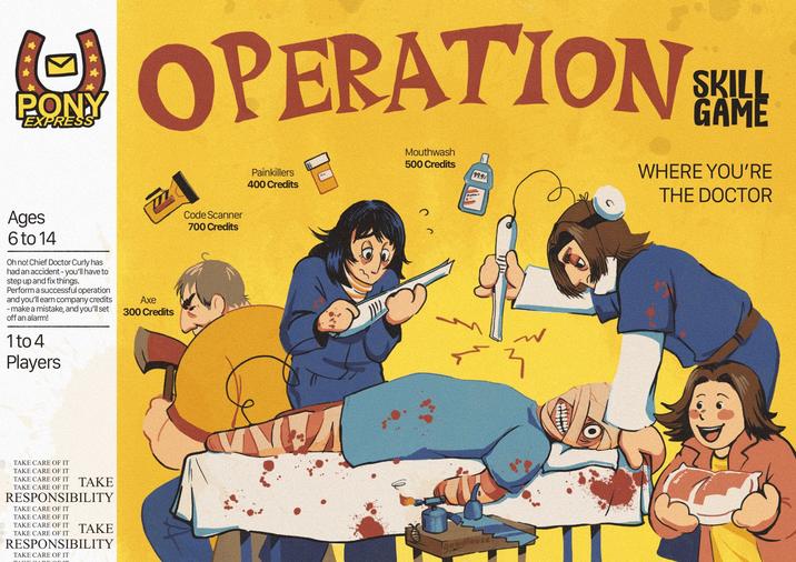 ☑ PONY EXPRESS OPERATION Painkillers 400 Credits Mouthwash 500 Credits 99.9% SKILL GAME WHERE YOU'RE THE DOCTOR Ages 6 to 14 Oh no! Chief Doctor Curly has had an accident - you'll have to step up and fix things. Perform a successful operation and you'll earn company credits - make a mistake, and you'll set off an alarm! 1 to 4 Players Axe 300 Credits TAKE CARE OF IT TAKE CARE OF IT TAKE CARE OF IT TAKE TAKE CARE OF IT RESPONSIBILITY TAKE CARE OF IT TAKE CARE OF IT TAKE CARE OF IT TAKE CARE OF IT TAKE RESPONSIBILITY TAKE CARE OF IT Code Scanner 700 Credits Good